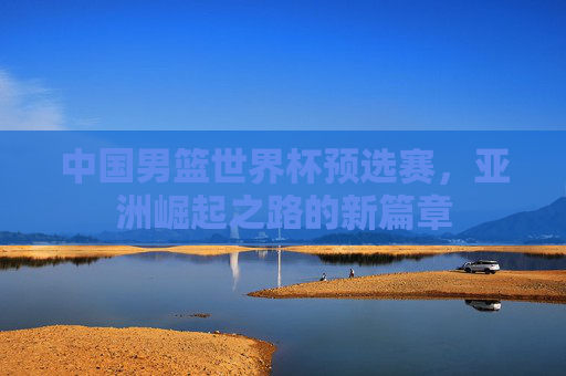 中国男篮世界杯预选赛,亚洲崛起之路的新篇章 中国男篮世界杯预选赛,亚洲崛起之路的新篇章
