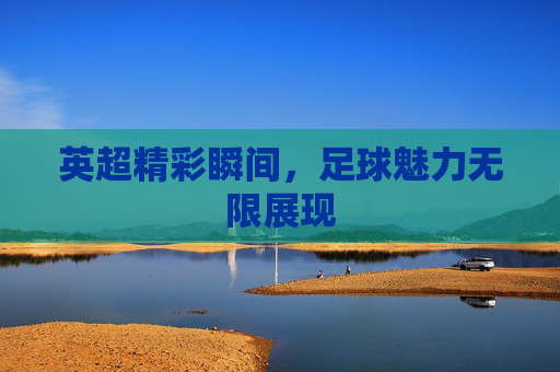 英超精彩瞬间,足球魅力无限展现 英超精彩瞬间,足球魅力无限展现