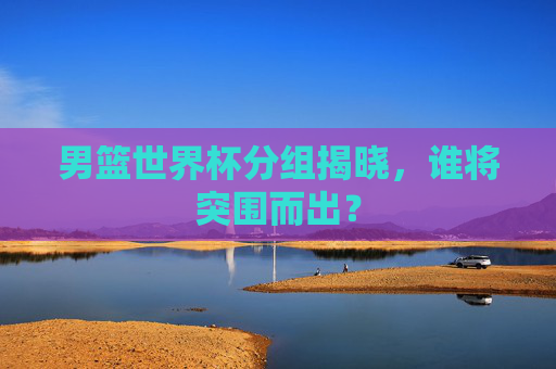 男篮世界杯分组揭晓,谁将突围而出? 男篮世界杯分组揭晓,谁将突围而出?