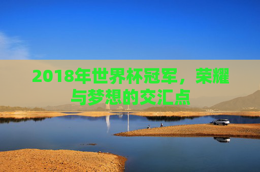 2018年世界杯冠军,荣耀与梦想的交汇点 2018年世界杯冠军,荣耀与梦想的交汇点