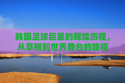 韩国足球巨星的辉煌历程，从草根到世界舞台的旅程