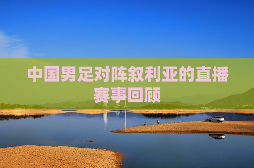 中国男足对阵叙利亚的直播赛事回顾