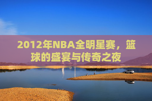 2012年NBA全明星赛，篮球的盛宴与传奇之夜