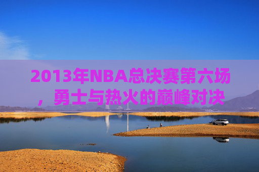 2013年NBA总决赛第六场,勇士与热火的巅峰对决 2013年NBA总决赛第六场,勇士与热火的巅峰对决