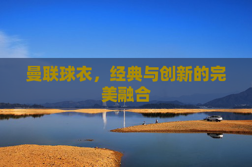曼联球衣，经典与创新的完美融合