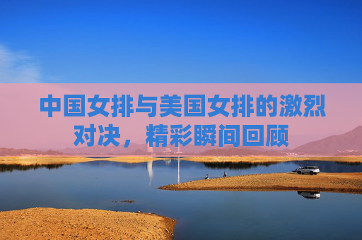中国女排与美国女排的激烈对决，精彩瞬间回顾