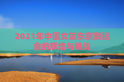 2021年中国女篮东京奥运会的辉煌与挑战