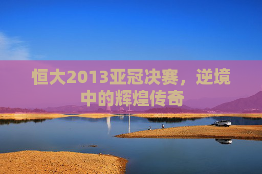 恒大2013亚冠决赛，逆境中的辉煌传奇