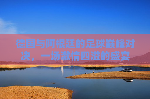 德国与阿根廷的足球巅峰对决,一场激情四溢的盛宴 德国与阿根廷的足球巅峰对决,一场激情四溢的盛宴