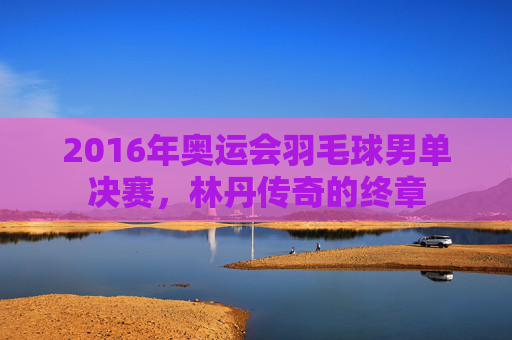 2016年奥运会羽毛球男单决赛，林丹传奇的终章