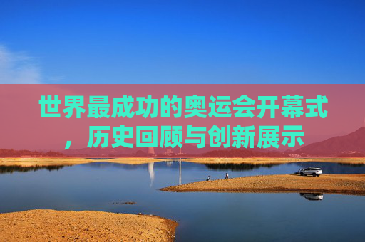 世界最成功的奥运会开幕式,历史回顾与创新展示 世界最成功的奥运会开幕式,历史回顾与创新展示