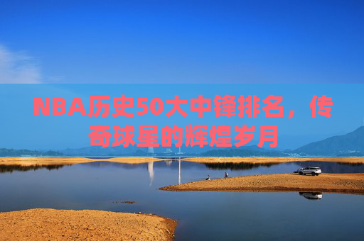 NBA历史50大中锋排名,传奇球星的辉煌岁月 NBA历史50大中锋排名,传奇球星的辉煌岁月