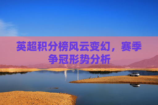 英超积分榜风云变幻，赛季争冠形势分析