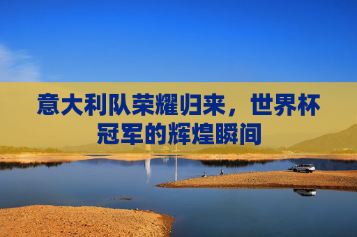 意大利队荣耀归来,世界杯冠军的辉煌瞬间 意大利队荣耀归来,世界杯冠军的辉煌瞬间