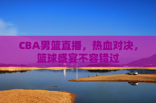CBA男篮直播，热血对决，篮球盛宴不容错过