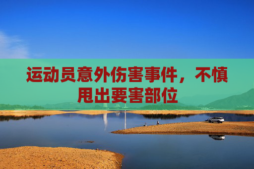运动员意外伤害事件,不慎甩出要害部位 运动员意外伤害事件,不慎甩出要害部位