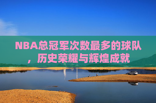 NBA总冠军次数最多的球队,历史荣耀与辉煌成就 NBA总冠军次数最多的球队,历史荣耀与辉煌成就