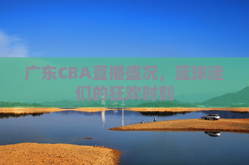 广东CBA直播盛况，篮球迷们的狂欢时刻