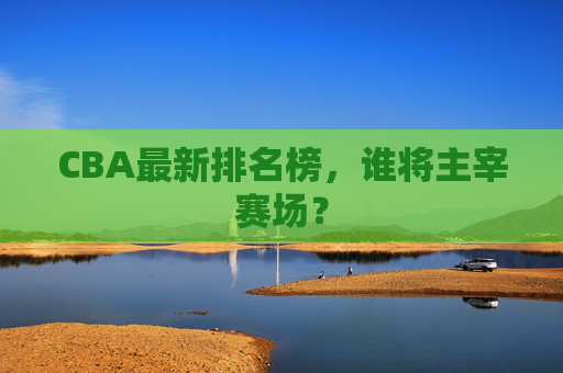 CBA最新排名榜,谁将主宰赛场? CBA最新排名榜,谁将主宰赛场?