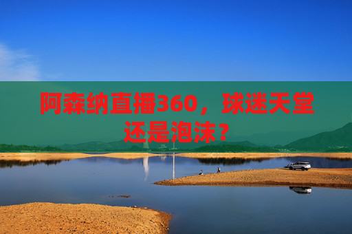 阿森纳直播360,球迷天堂还是泡沫? 阿森纳直播360,球迷天堂还是泡沫?