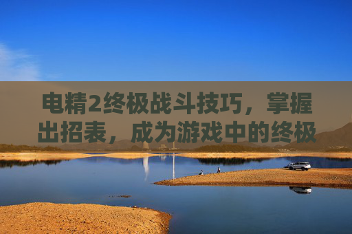 电精2终极战斗技巧，掌握出招表，成为游戏中的终极战士