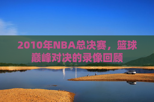2010年NBA总决赛，篮球巅峰对决的录像回顾