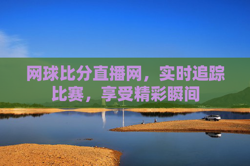 网球比分直播网，实时追踪比赛，享受精彩瞬间