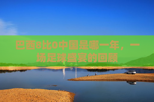 巴西8比0中国是哪一年，一场足球盛宴的回顾