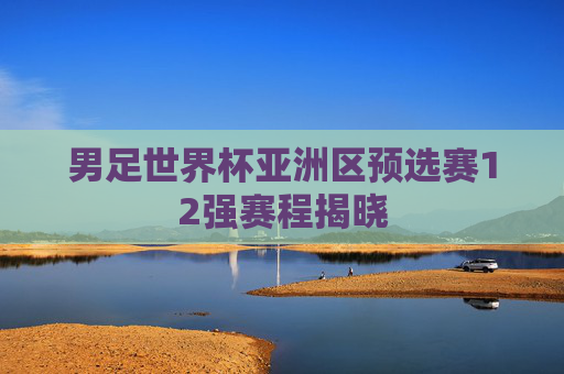 男足世界杯亚洲区预选赛12强赛程揭晓 男足世界杯亚洲区预选赛12强赛程揭晓
