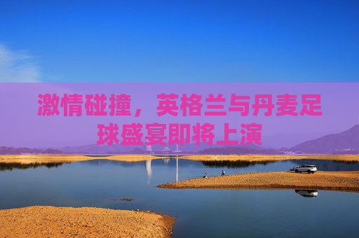 激情碰撞,英格兰与丹麦足球盛宴即将上演 激情碰撞,英格兰与丹麦足球盛宴即将上演