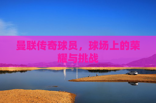曼联传奇球员,球场上的荣耀与挑战 曼联传奇球员,球场上的荣耀与挑战