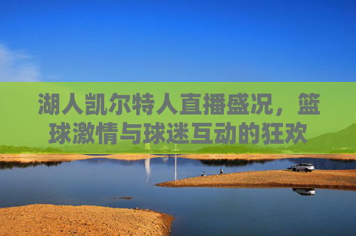 湖人凯尔特人直播盛况,篮球激情与球迷互动的狂欢 湖人凯尔特人直播盛况,篮球激情与球迷互动的狂欢