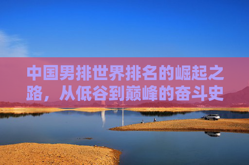 中国男排世界排名的崛起之路，从低谷到巅峰的奋斗史