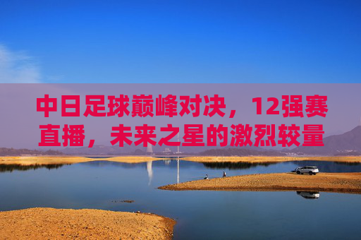 中日足球巅峰对决，12强赛直播，未来之星的激烈较量