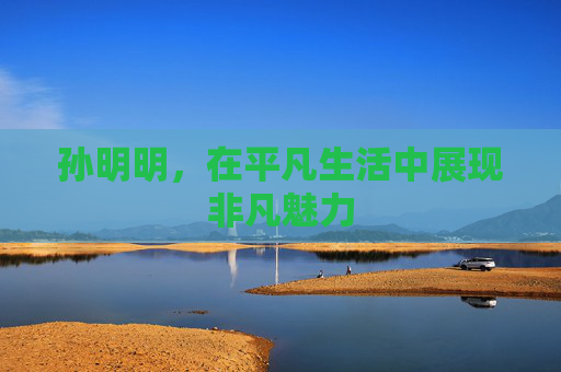 孙明明,在平凡生活中展现非凡魅力 孙明明,在平凡生活中展现非凡魅力