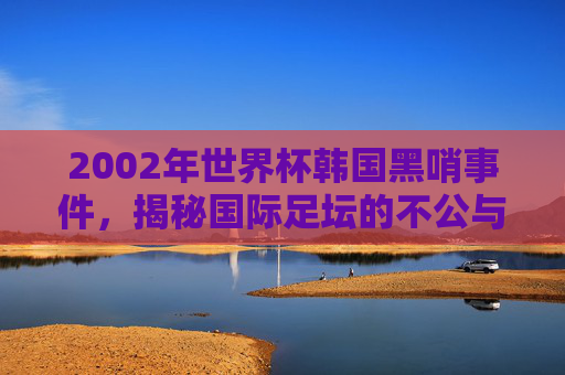 2002年世界杯韩国黑哨事件，揭秘国际足坛的不公与争议