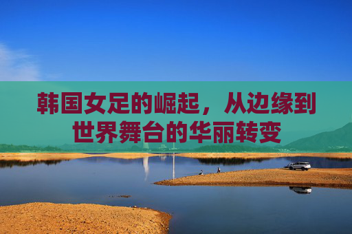 韩国女足的崛起，从边缘到世界舞台的华丽转变