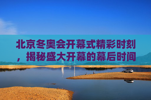 北京冬奥会开幕式精彩时刻,揭秘盛大开幕的幕后时间线 北京冬奥会开幕式精彩时刻,揭秘盛大开幕的幕后时间线