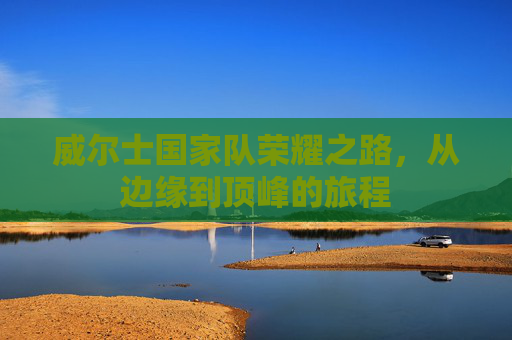 威尔士国家队荣耀之路,从边缘到顶峰的旅程 威尔士国家队荣耀之路,从边缘到顶峰的旅程