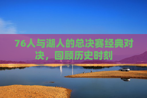 76人与湖人的总决赛经典对决，回顾历史时刻