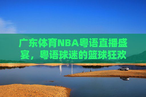 广东体育NBA粤语直播盛宴，粤语球迷的篮球狂欢