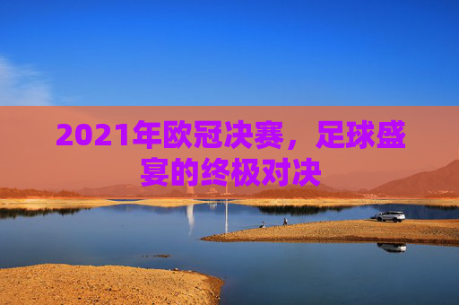 2021年欧冠决赛,足球盛宴的终极对决 2021年欧冠决赛,足球盛宴的终极对决