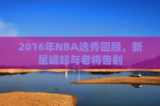 2016年NBA选秀回顾，新星崛起与老将告别