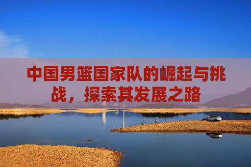 中国男篮国家队的崛起与挑战，探索其发展之路