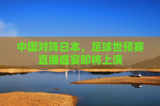 中国对阵日本,足球世预赛直播盛宴即将上演 中国对阵日本,足球世预赛直播盛宴即将上演