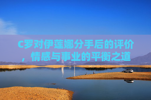 C罗对伊莲娜分手后的评价，情感与事业的平衡之道