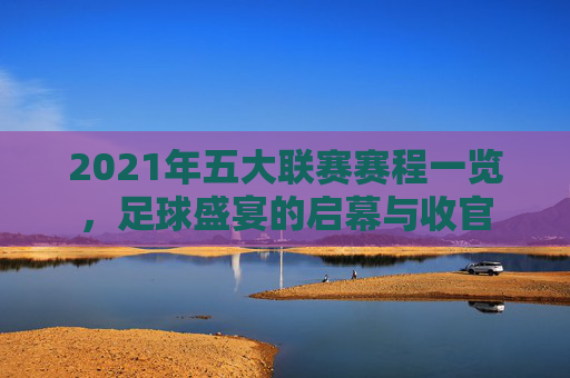 2021年五大联赛赛程一览,足球盛宴的启幕与收官 2021年五大联赛赛程一览,足球盛宴的启幕与收官