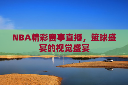 NBA精彩赛事直播，篮球盛宴的视觉盛宴