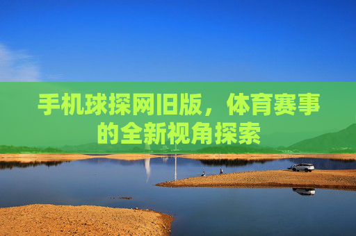 手机球探网旧版，体育赛事的全新视角探索
