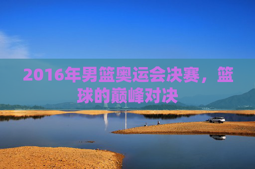 2016年男篮奥运会决赛,篮球的巅峰对决 2016年男篮奥运会决赛,篮球的巅峰对决
